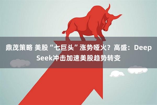 鼎茂策略 美股“七巨头”涨势哑火？高盛：DeepSeek冲击加速美股趋势转变