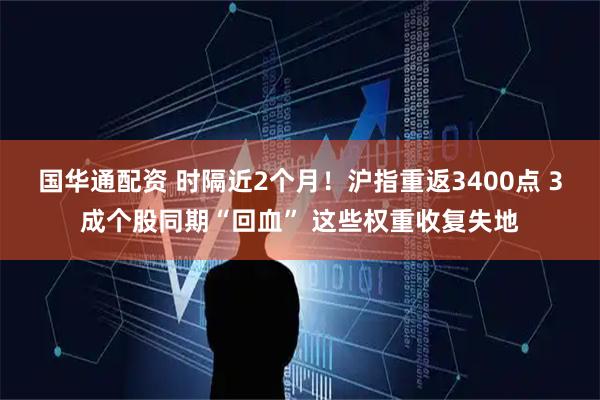 国华通配资 时隔近2个月！沪指重返3400点 3成个股同期“回血” 这些权重收复失地