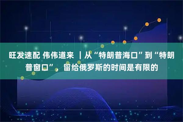 旺发速配 伟伟道来 ｜从“特朗普海口”到“特朗普窗口”，留给俄罗斯的时间是有限的