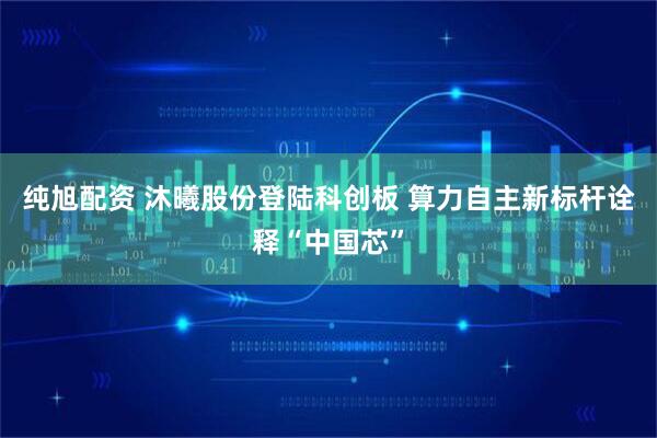 纯旭配资 沐曦股份登陆科创板 算力自主新标杆诠释“中国芯”