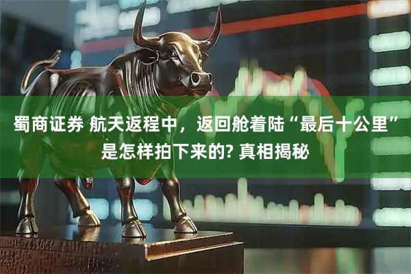 蜀商证券 航天返程中，返回舱着陆“最后十公里”是怎样拍下来的? 真相揭秘