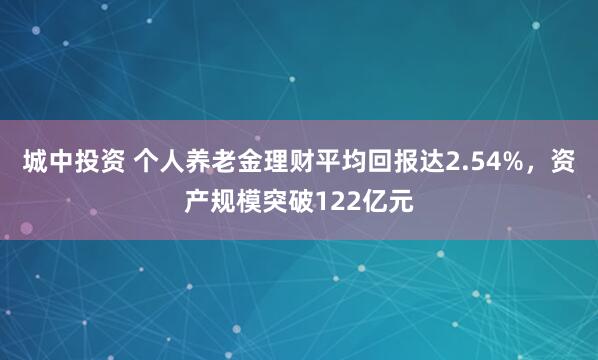 城中投资 个人养老金理财平均回报达2.54%，资产规模突破122亿元