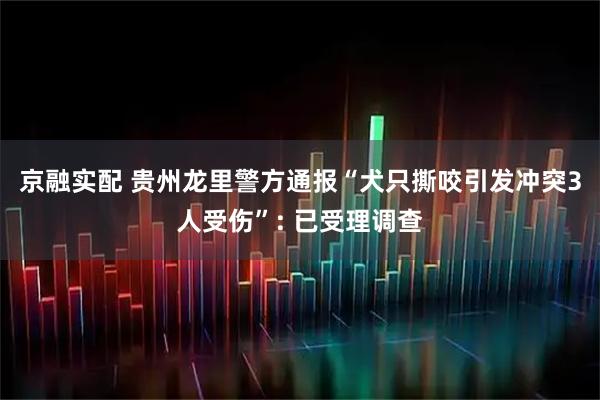 京融实配 贵州龙里警方通报“犬只撕咬引发冲突3人受伤”: 已受理调查