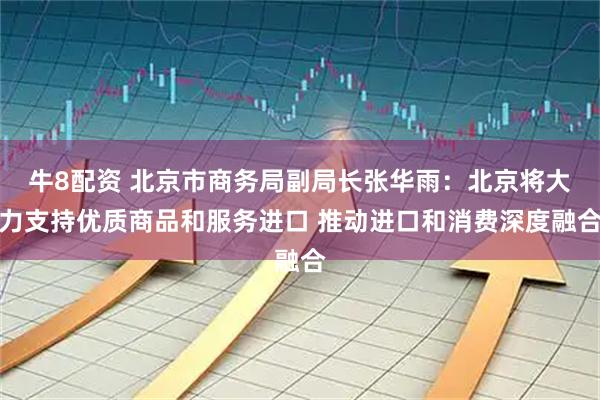 牛8配资 北京市商务局副局长张华雨：北京将大力支持优质商品和服务进口 推动进口和消费深度融合
