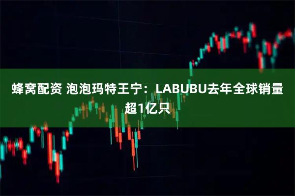 蜂窝配资 泡泡玛特王宁：LABUBU去年全球销量超1亿只