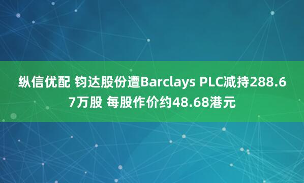 纵信优配 钧达股份遭Barclays PLC减持288.67万股 每股作价约48.68港元