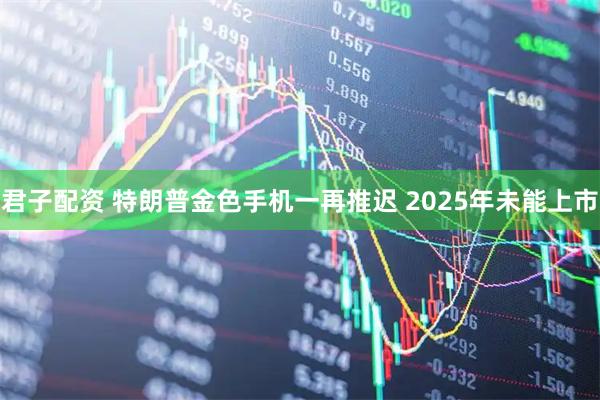 君子配资 特朗普金色手机一再推迟 2025年未能上市