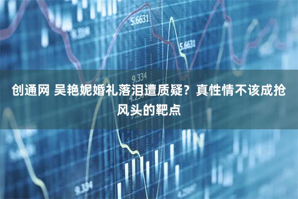 创通网 吴艳妮婚礼落泪遭质疑？真性情不该成抢风头的靶点