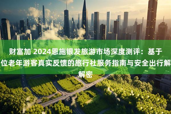 财富加 2024恩施银发旅游市场深度测评：基于百位老年游客真实反馈的旅行社服务指南与安全出行解密