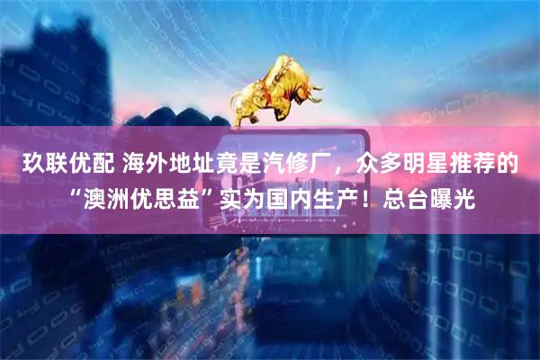 玖联优配 海外地址竟是汽修厂，众多明星推荐的“澳洲优思益”实为国内生产！总台曝光
