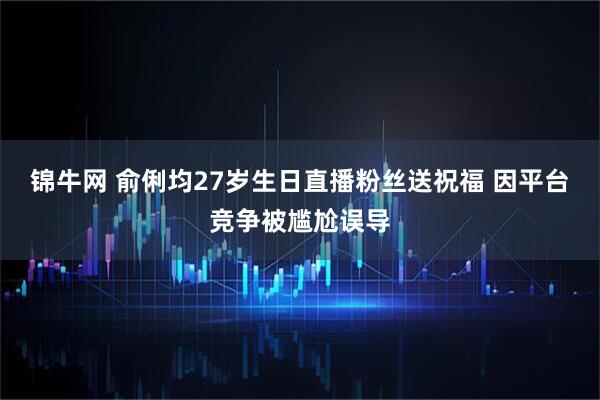 锦牛网 俞俐均27岁生日直播粉丝送祝福 因平台竞争被尴尬误导